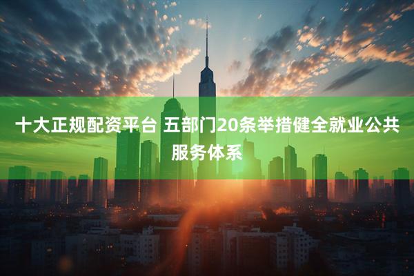 十大正规配资平台 五部门20条举措健全就业公共服务体系