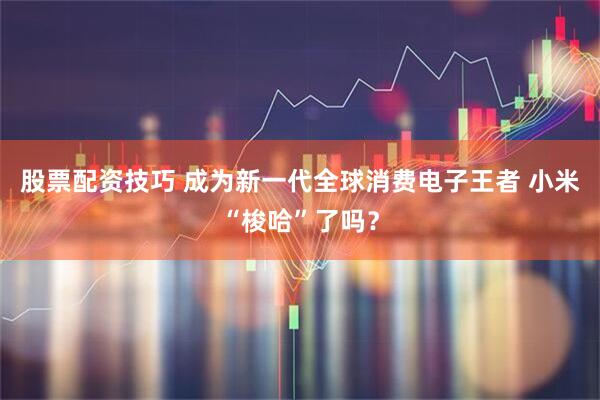 股票配资技巧 成为新一代全球消费电子王者 小米“梭哈”了吗？