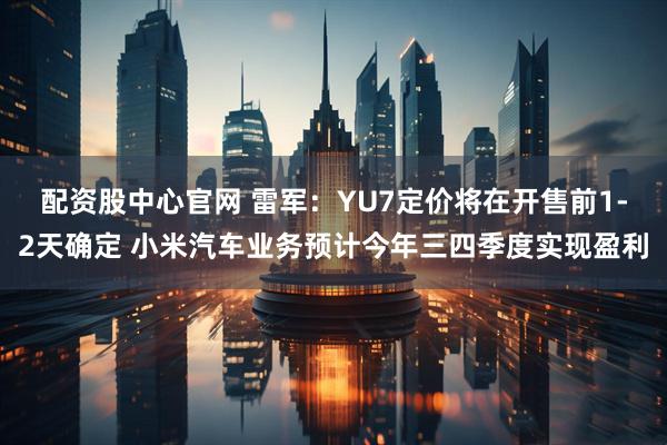配资股中心官网 雷军：YU7定价将在开售前1-2天确定 小米汽车业务预计今年三四季度实现盈利