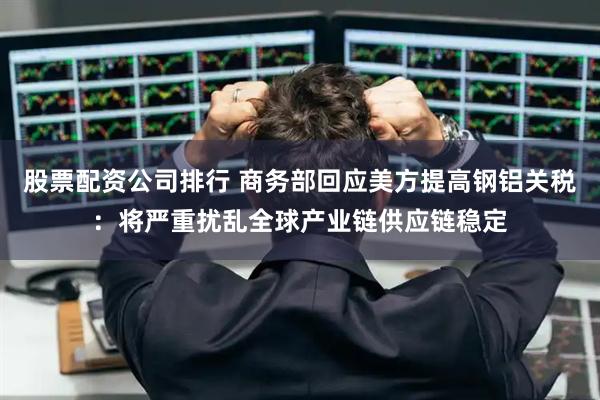 股票配资公司排行 商务部回应美方提高钢铝关税：将严重扰乱全球产业链供应链稳定