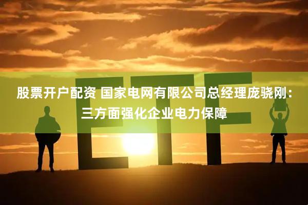 股票开户配资 国家电网有限公司总经理庞骁刚：三方面强化企业电力保障
