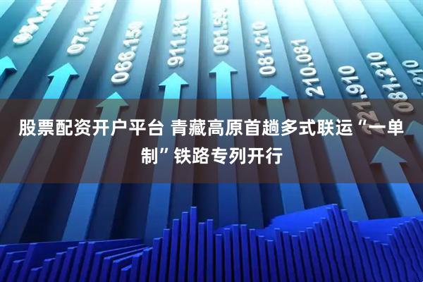 股票配资开户平台 青藏高原首趟多式联运“一单制”铁路专列开行