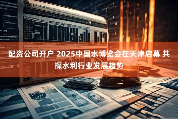 配资公司开户 2025中国水博览会在天津启幕 共探水利行业发展趋势