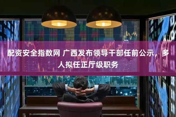 配资安全指数网 广西发布领导干部任前公示，多人拟任正厅级职务