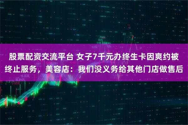 股票配资交流平台 女子7千元办终生卡因爽约被终止服务，美容店：我们没义务给其他门店做售后