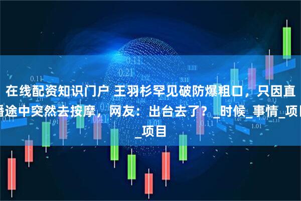 在线配资知识门户 王羽杉罕见破防爆粗口，只因直播途中突然去按摩，网友：出台去了？_时候_事情_项目