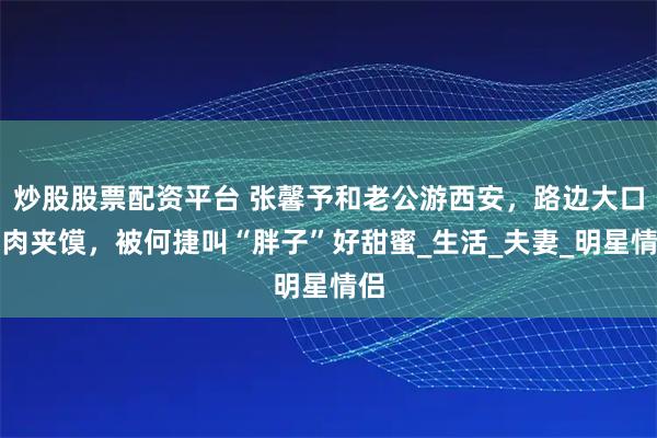 炒股股票配资平台 张馨予和老公游西安，路边大口吃肉夹馍，被何捷叫“胖子”好甜蜜_生活_夫妻_明星情侣