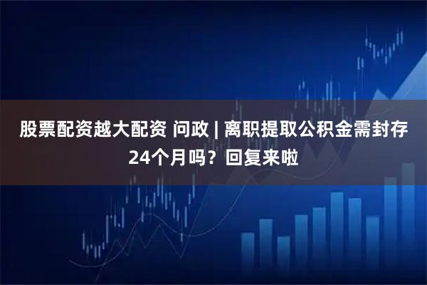 股票配资越大配资 问政 | 离职提取公积金需封存24个月吗？回复来啦