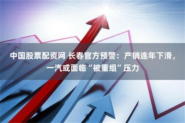 中国股票配资网 长春官方预警：产销连年下滑，一汽或面临“被重组”压力