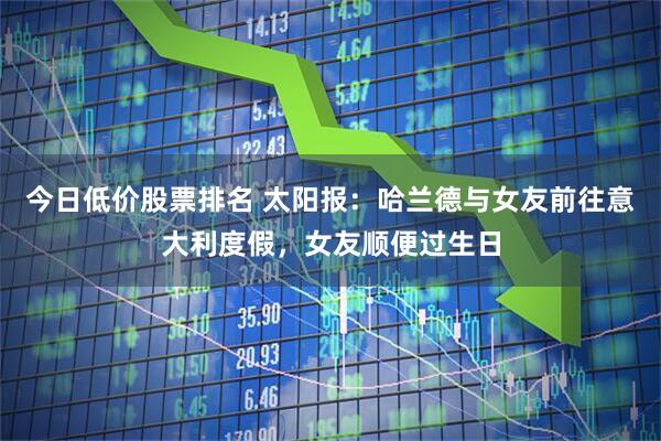 今日低价股票排名 太阳报：哈兰德与女友前往意大利度假，女友顺便过生日