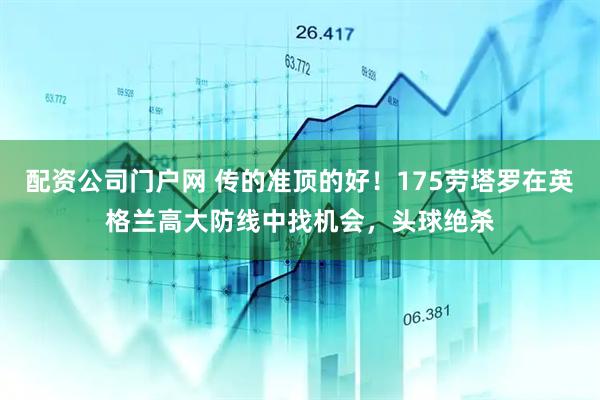 配资公司门户网 传的准顶的好！175劳塔罗在英格兰高大防线中找机会，头球绝杀