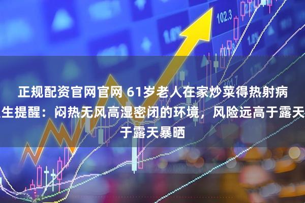 正规配资官网官网 61岁老人在家炒菜得热射病！医生提醒：闷热无风高湿密闭的环境，风险远高于露天暴晒