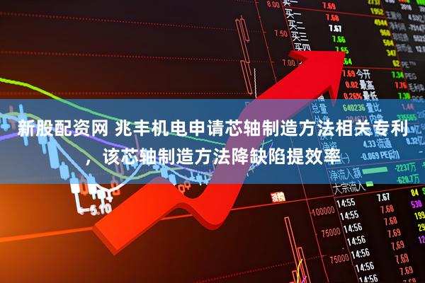新股配资网 兆丰机电申请芯轴制造方法相关专利，该芯轴制造方法降缺陷提效率