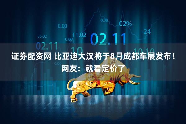 证劵配资网 比亚迪大汉将于8月成都车展发布！网友：就看定价了