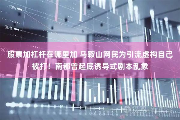 股票加杠杆在哪里加 马鞍山网民为引流虚构自己被打！南都曾起底诱导式剧本乱象