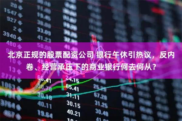 北京正规的股票配资公司 银行午休引热议，反内卷、经营承压下的商业银行何去何从？