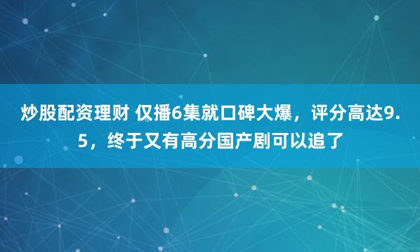 炒股配资理财 仅播6集就口碑大爆，评分高达9.5，终于又有高分国产剧可以追了