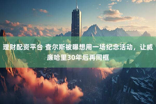 理财配资平台 查尔斯被曝想用一场纪念活动，让威廉哈里30年后再同框