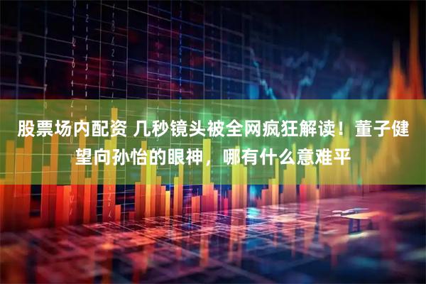 股票场内配资 几秒镜头被全网疯狂解读！董子健望向孙怡的眼神，哪有什么意难平